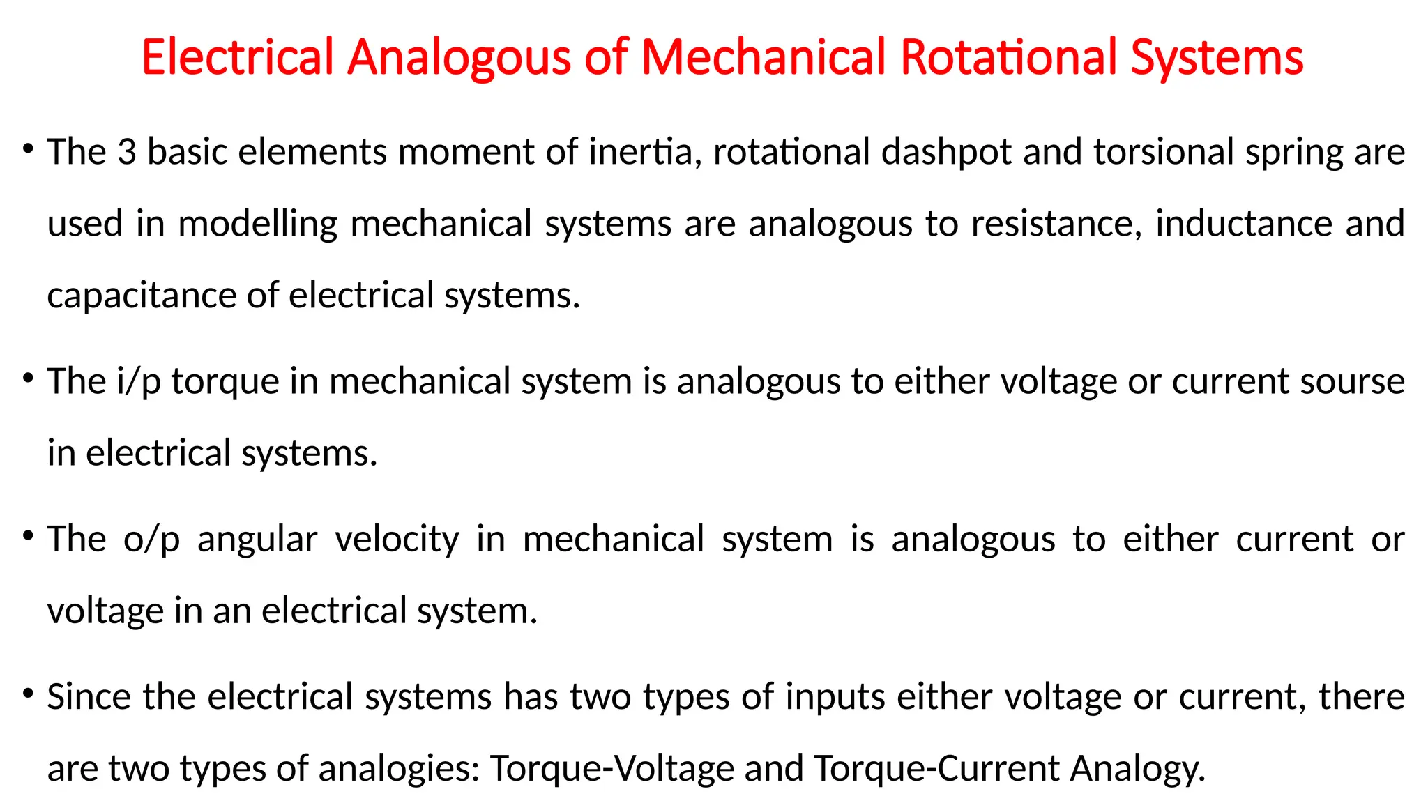 Electrical Analogous of Mechanical Rotational Systems
• The 3 basic elements moment of inertia, rotational dashpot and torsional spring are
used in modelling mechanical systems are analogous to resistance, inductance and
capacitance of electrical systems.
• The i/p torque in mechanical system is analogous to either voltage or current sourse
in electrical systems.
• The o/p angular velocity in mechanical system is analogous to either current or
voltage in an electrical system.
• Since the electrical systems has two types of inputs either voltage or current, there
are two types of analogies: Torque-Voltage and Torque-Current Analogy.
 