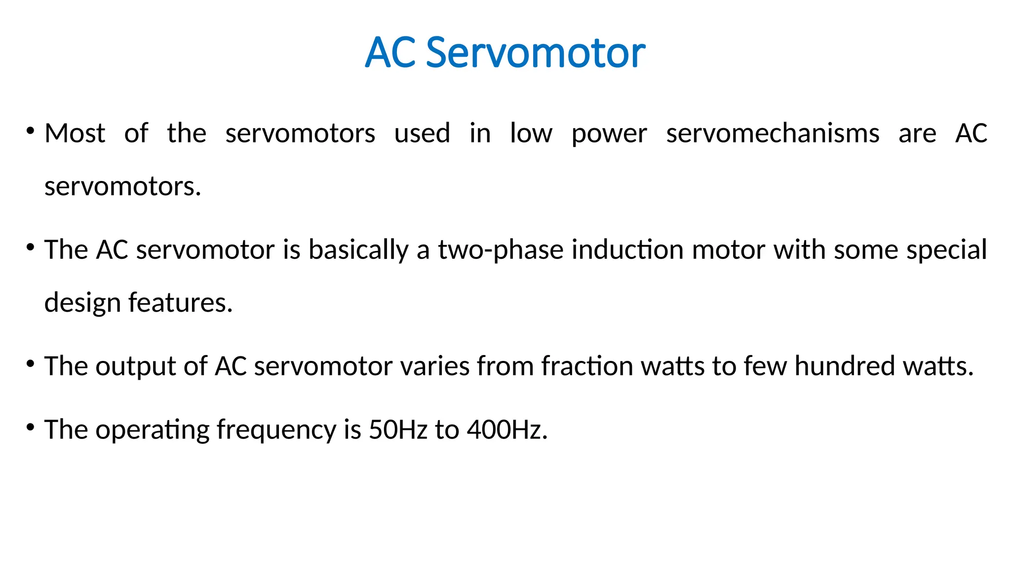AC Servomotor
• Most of the servomotors used in low power servomechanisms are AC
servomotors.
• The AC servomotor is basically a two-phase induction motor with some special
design features.
• The output of AC servomotor varies from fraction watts to few hundred watts.
• The operating frequency is 50Hz to 400Hz.
 