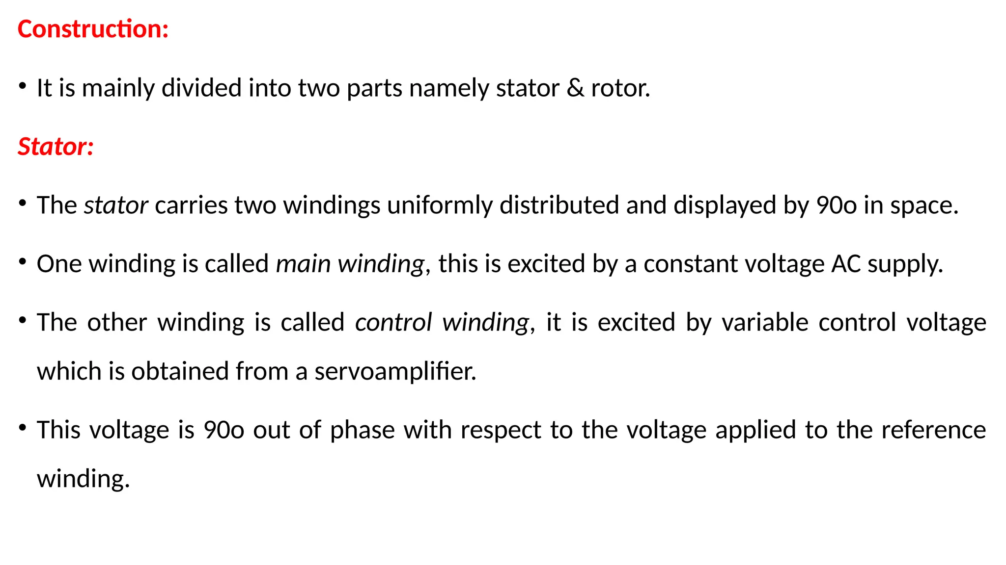 Construction:
• It is mainly divided into two parts namely stator & rotor.
Stator:
• The stator carries two windings uniformly distributed and displayed by 90o in space.
• One winding is called main winding, this is excited by a constant voltage AC supply.
• The other winding is called control winding, it is excited by variable control voltage
which is obtained from a servoamplifier.
• This voltage is 90o out of phase with respect to the voltage applied to the reference
winding.
 