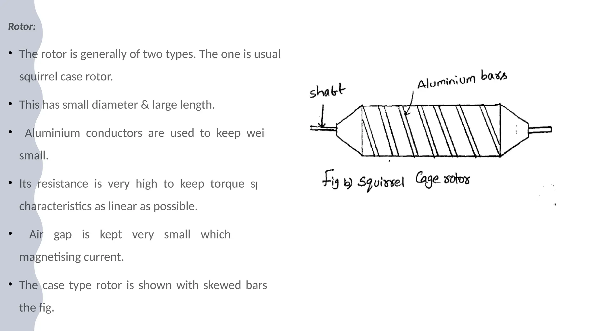 Rotor:
• The rotor is generally of two types. The one is usual
squirrel case rotor.
• This has small diameter & large length.
• Aluminium conductors are used to keep weight
small.
• Its resistance is very high to keep torque speed
characteristics as linear as possible.
• Air gap is kept very small which reduces
magnetising current.
• The case type rotor is shown with skewed bars in
the fig.
 