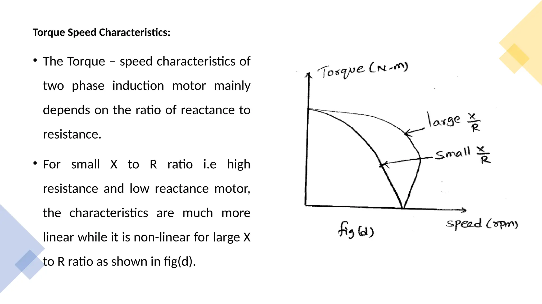 Torque Speed Characteristics:
• The Torque – speed characteristics of
two phase induction motor mainly
depends on the ratio of reactance to
resistance.
• For small X to R ratio i.e high
resistance and low reactance motor,
the characteristics are much more
linear while it is non-linear for large X
to R ratio as shown in fig(d).
 