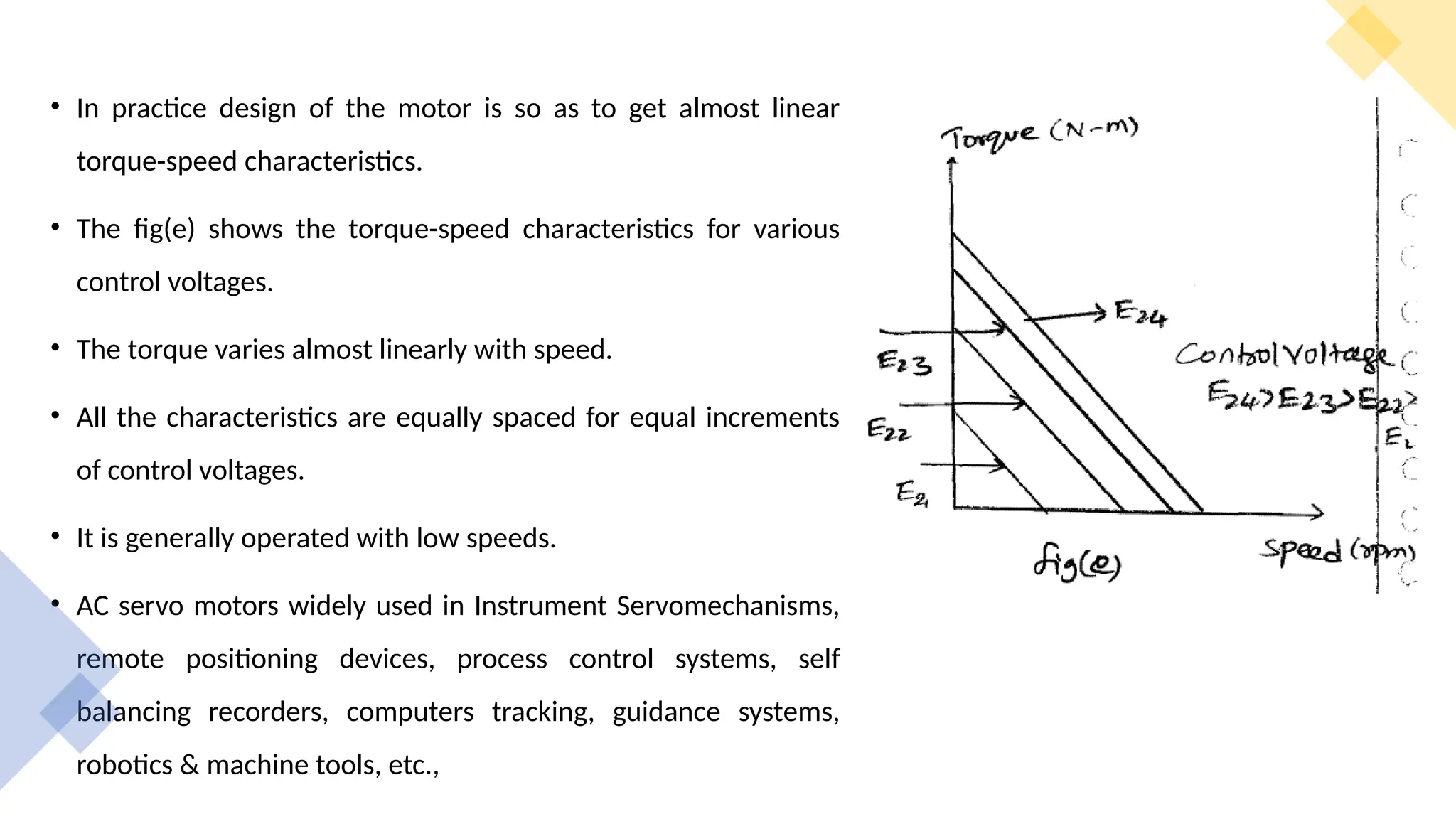 • In practice design of the motor is so as to get almost linear
torque-speed characteristics.
• The fig(e) shows the torque-speed characteristics for various
control voltages.
• The torque varies almost linearly with speed.
• All the characteristics are equally spaced for equal increments
of control voltages.
• It is generally operated with low speeds.
• AC servo motors widely used in Instrument Servomechanisms,
remote positioning devices, process control systems, self
balancing recorders, computers tracking, guidance systems,
robotics & machine tools, etc.,
 