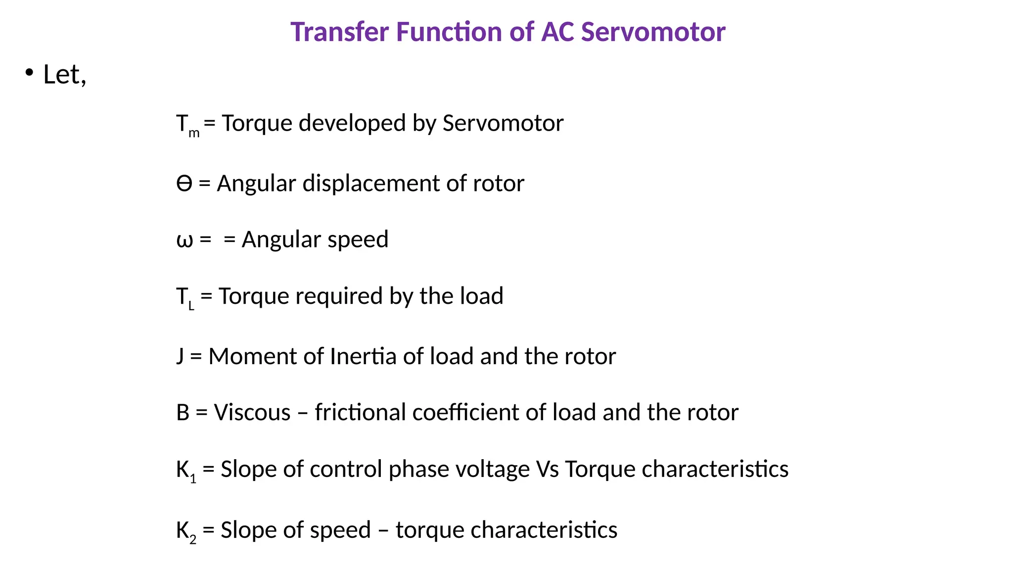 Transfer Function of AC Servomotor
• Let,
Tm = Torque developed by Servomotor
Ɵ = Angular displacement of rotor
ω = = Angular speed
TL = Torque required by the load
J = Moment of Inertia of load and the rotor
B = Viscous – frictional coefficient of load and the rotor
K1 = Slope of control phase voltage Vs Torque characteristics
K2 = Slope of speed – torque characteristics
 