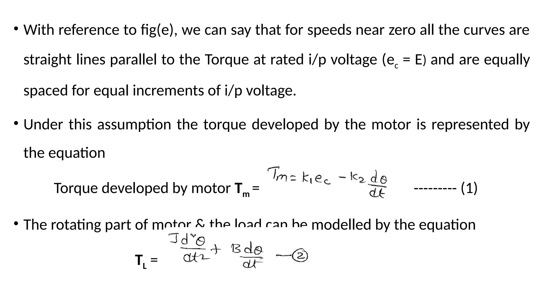 • With reference to fig(e), we can say that for speeds near zero all the curves are
straight lines parallel to the Torque at rated i/p voltage (ec = E) and are equally
spaced for equal increments of i/p voltage.
• Under this assumption the torque developed by the motor is represented by
the equation
Torque developed by motor Tm = --------- (1)
• The rotating part of motor & the load can be modelled by the equation
TL =
 