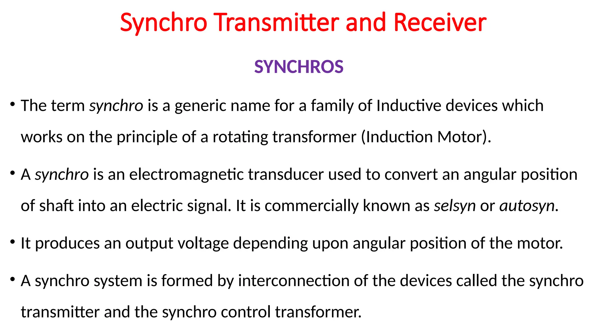 Synchro Transmitter and Receiver
SYNCHROS
• The term synchro is a generic name for a family of Inductive devices which
works on the principle of a rotating transformer (Induction Motor).
• A synchro is an electromagnetic transducer used to convert an angular position
of shaft into an electric signal. It is commercially known as selsyn or autosyn.
• It produces an output voltage depending upon angular position of the motor.
• A synchro system is formed by interconnection of the devices called the synchro
transmitter and the synchro control transformer.
 