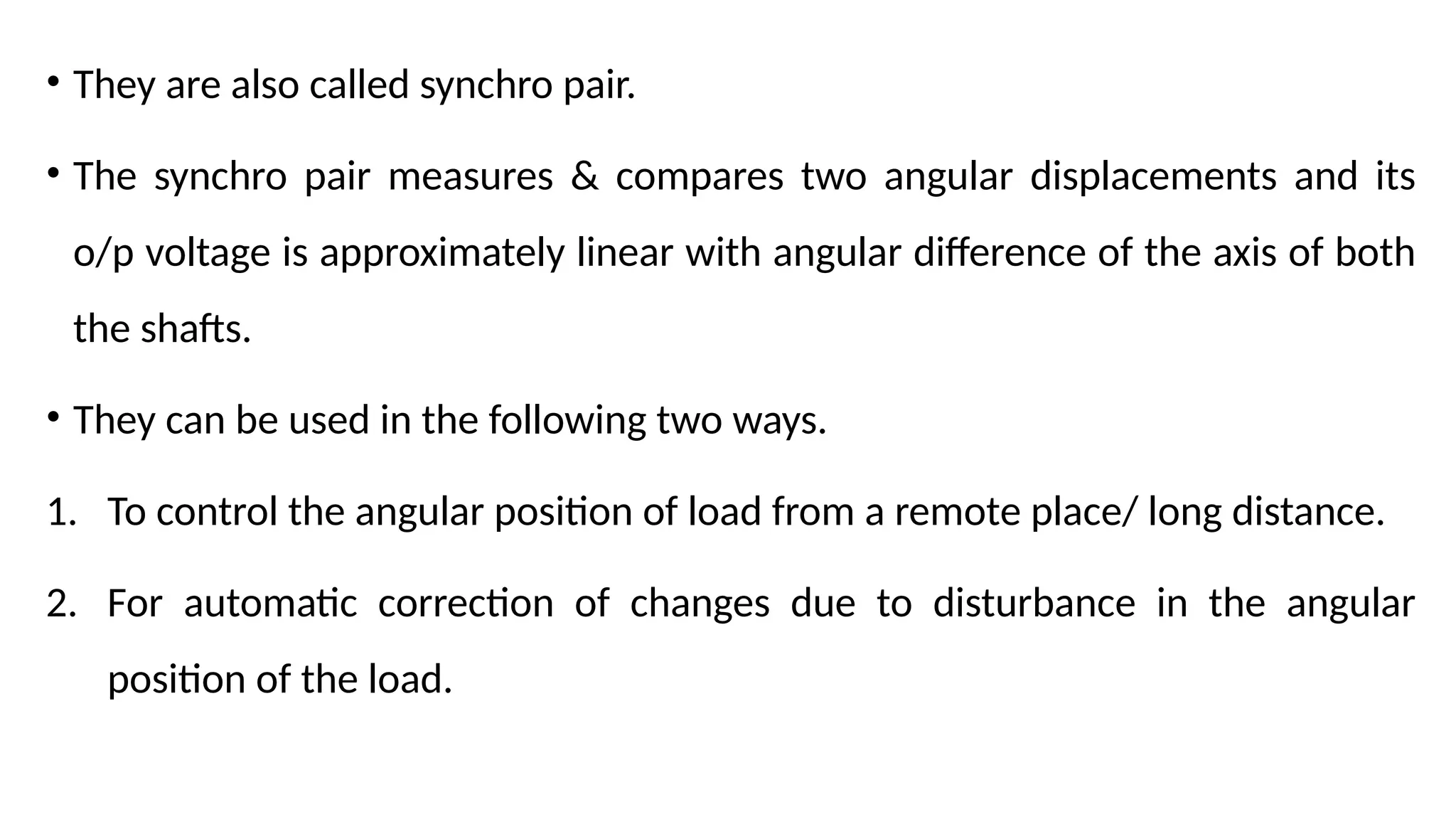 • They are also called synchro pair.
• The synchro pair measures & compares two angular displacements and its
o/p voltage is approximately linear with angular difference of the axis of both
the shafts.
• They can be used in the following two ways.
1. To control the angular position of load from a remote place/ long distance.
2. For automatic correction of changes due to disturbance in the angular
position of the load.
 
