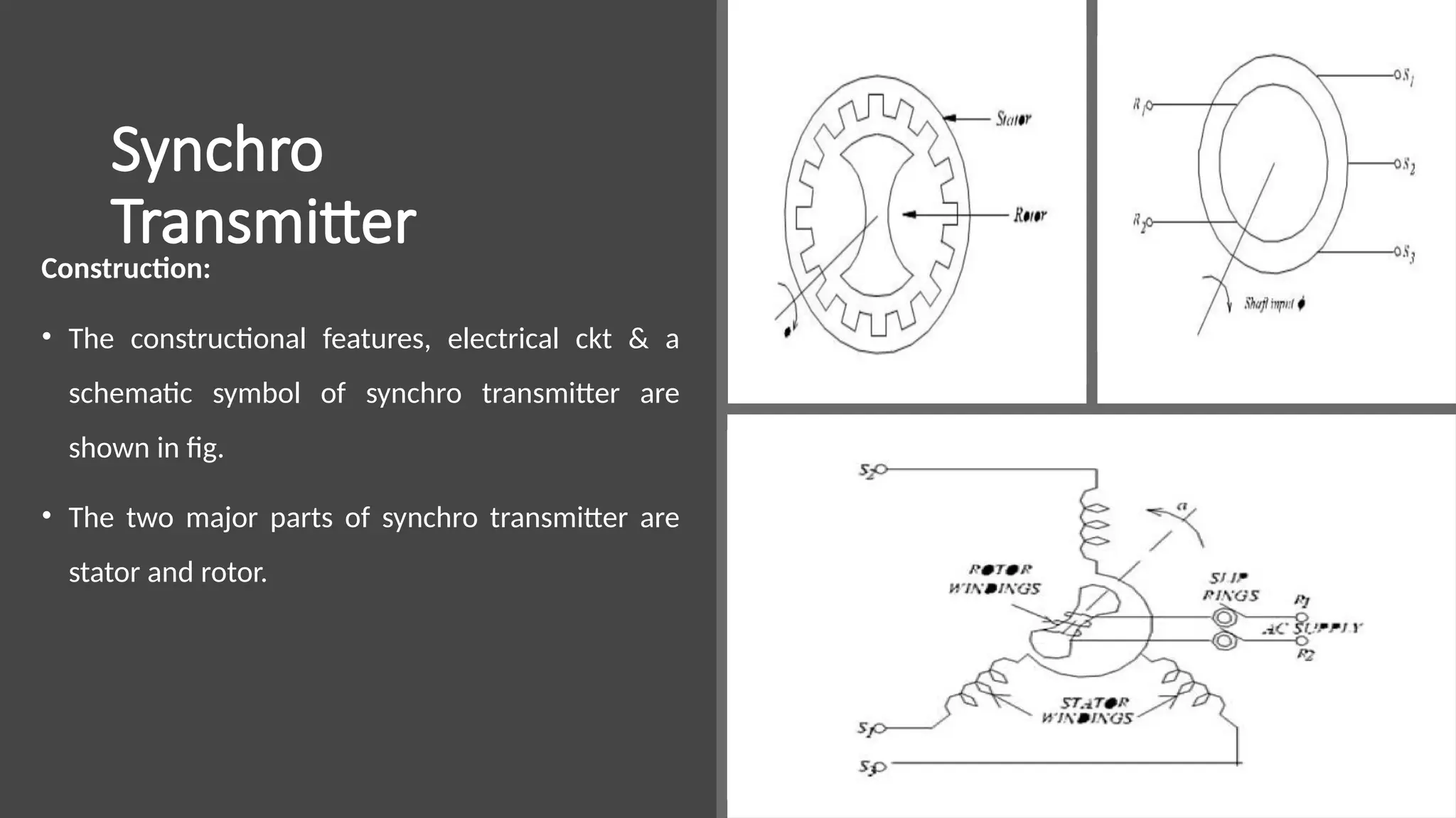 Synchro
Transmitter
Construction:
• The constructional features, electrical ckt & a
schematic symbol of synchro transmitter are
shown in fig.
• The two major parts of synchro transmitter are
stator and rotor.
 
