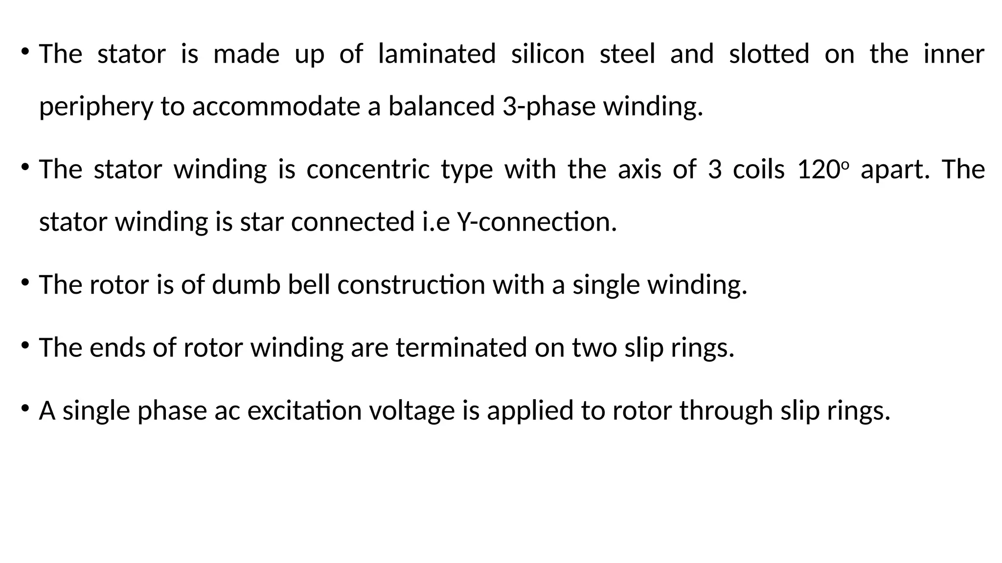 • The stator is made up of laminated silicon steel and slotted on the inner
periphery to accommodate a balanced 3-phase winding.
• The stator winding is concentric type with the axis of 3 coils 120o
apart. The
stator winding is star connected i.e Y-connection.
• The rotor is of dumb bell construction with a single winding.
• The ends of rotor winding are terminated on two slip rings.
• A single phase ac excitation voltage is applied to rotor through slip rings.
 