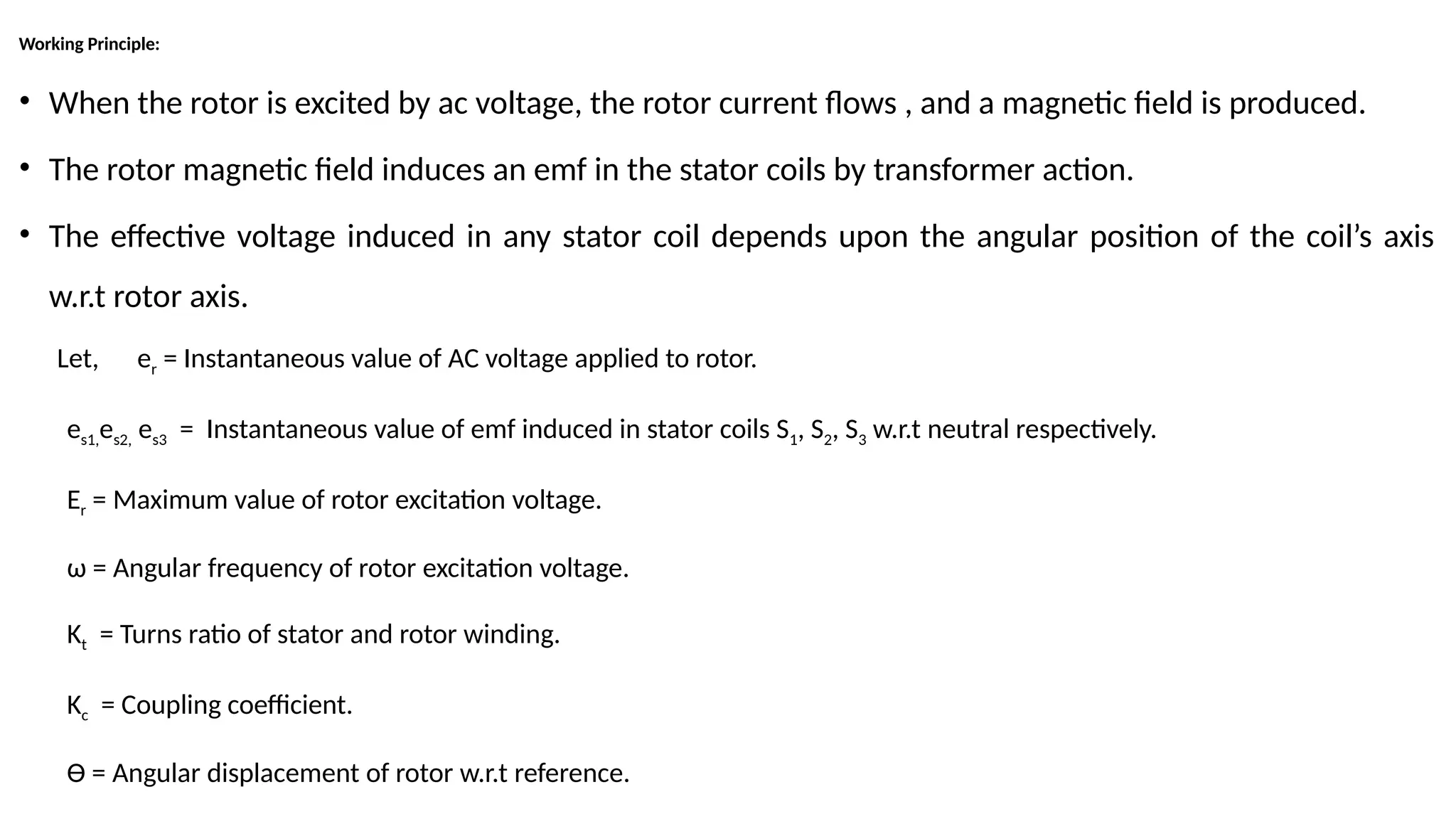 Working Principle:
• When the rotor is excited by ac voltage, the rotor current flows , and a magnetic field is produced.
• The rotor magnetic field induces an emf in the stator coils by transformer action.
• The effective voltage induced in any stator coil depends upon the angular position of the coil’s axis
w.r.t rotor axis.
Let, er = Instantaneous value of AC voltage applied to rotor.
es1,es2, es3 = Instantaneous value of emf induced in stator coils S1, S2, S3 w.r.t neutral respectively.
Er = Maximum value of rotor excitation voltage.
ω = Angular frequency of rotor excitation voltage.
Kt = Turns ratio of stator and rotor winding.
Kc = Coupling coefficient.
Ɵ = Angular displacement of rotor w.r.t reference.
 