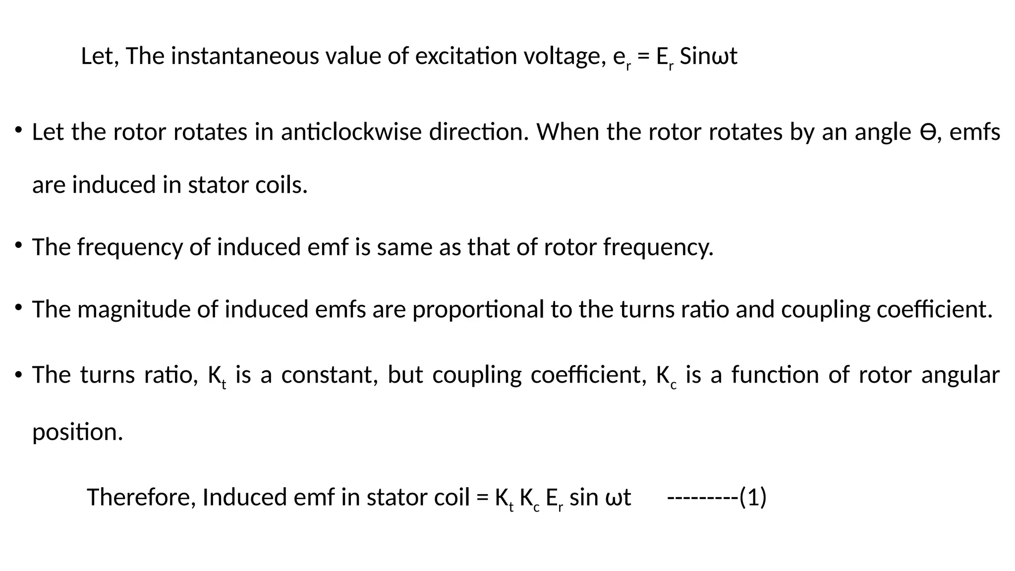 Let, The instantaneous value of excitation voltage, er = Er Sinωt
• Let the rotor rotates in anticlockwise direction. When the rotor rotates by an angle Ɵ, emfs
are induced in stator coils.
• The frequency of induced emf is same as that of rotor frequency.
• The magnitude of induced emfs are proportional to the turns ratio and coupling coefficient.
• The turns ratio, Kt is a constant, but coupling coefficient, Kc is a function of rotor angular
position.
Therefore, Induced emf in stator coil = Kt Kc Er sin ωt ---------(1)
 