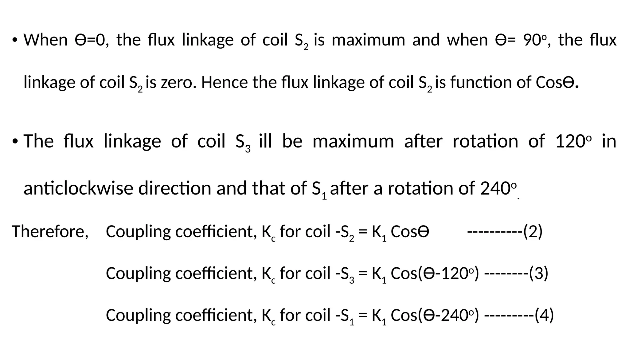 • When Ɵ=0, the flux linkage of coil S2 is maximum and when Ɵ= 90o
, the flux
linkage of coil S2 is zero. Hence the flux linkage of coil S2 is function of CosƟ.
• The flux linkage of coil S3 ill be maximum after rotation of 120o
in
anticlockwise direction and that of S1 after a rotation of 240o
.
Therefore, Coupling coefficient, Kc for coil -S2 = K1 CosƟ ----------(2)
Coupling coefficient, Kc for coil -S3 = K1 Cos(Ɵ-120o
) --------(3)
Coupling coefficient, Kc for coil -S1 = K1 Cos(Ɵ-240o
) ---------(4)
 