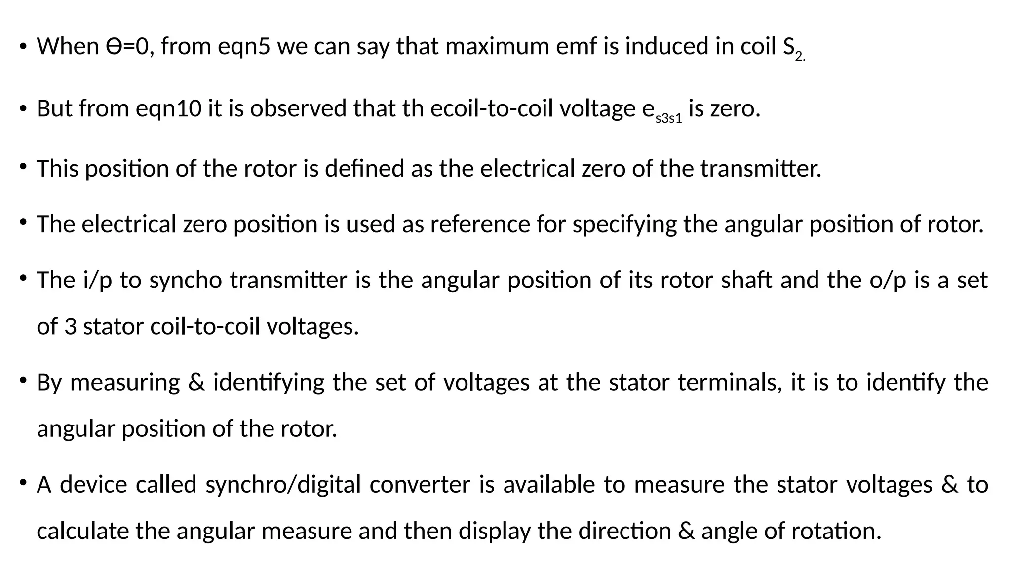 • When Ɵ=0, from eqn5 we can say that maximum emf is induced in coil S2.
• But from eqn10 it is observed that th ecoil-to-coil voltage es3s1 is zero.
• This position of the rotor is defined as the electrical zero of the transmitter.
• The electrical zero position is used as reference for specifying the angular position of rotor.
• The i/p to syncho transmitter is the angular position of its rotor shaft and the o/p is a set
of 3 stator coil-to-coil voltages.
• By measuring & identifying the set of voltages at the stator terminals, it is to identify the
angular position of the rotor.
• A device called synchro/digital converter is available to measure the stator voltages & to
calculate the angular measure and then display the direction & angle of rotation.
 