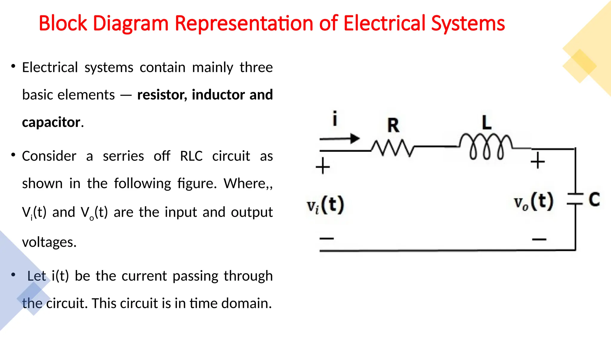 Block Diagram Representation of Electrical Systems
• Electrical systems contain mainly three
basic elements — resistor, inductor and
capacitor.
• Consider a serries off RLC circuit as
shown in the following figure. Where,,
Vi(t) and Vo(t) are the input and output
voltages.
• Let i(t) be the current passing through
the circuit. This circuit is in time domain.
 