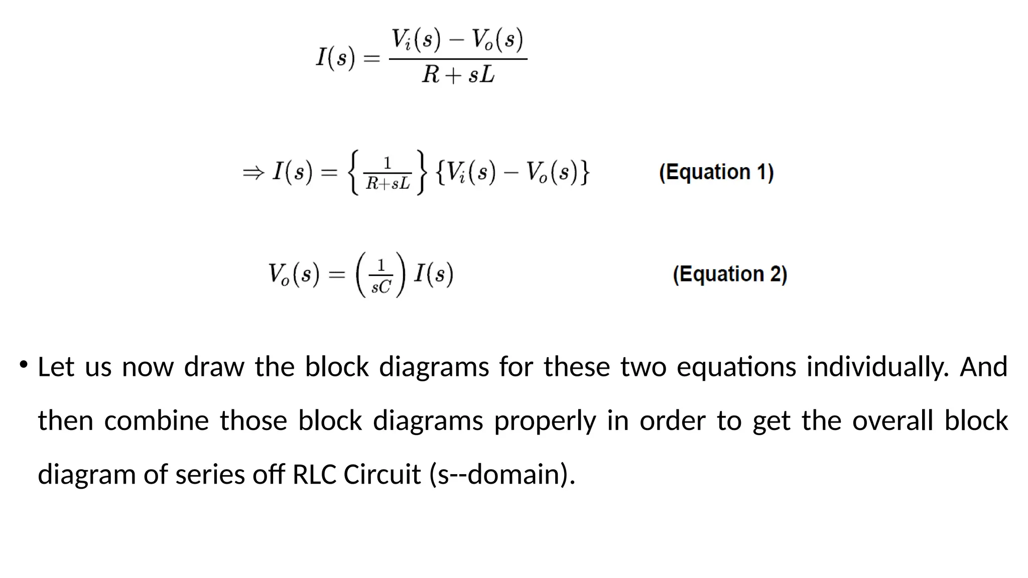• Let us now draw the block diagrams for these two equations individually. And
then combine those block diagrams properly in order to get the overall block
diagram of series off RLC Circuit (s--domain).
 