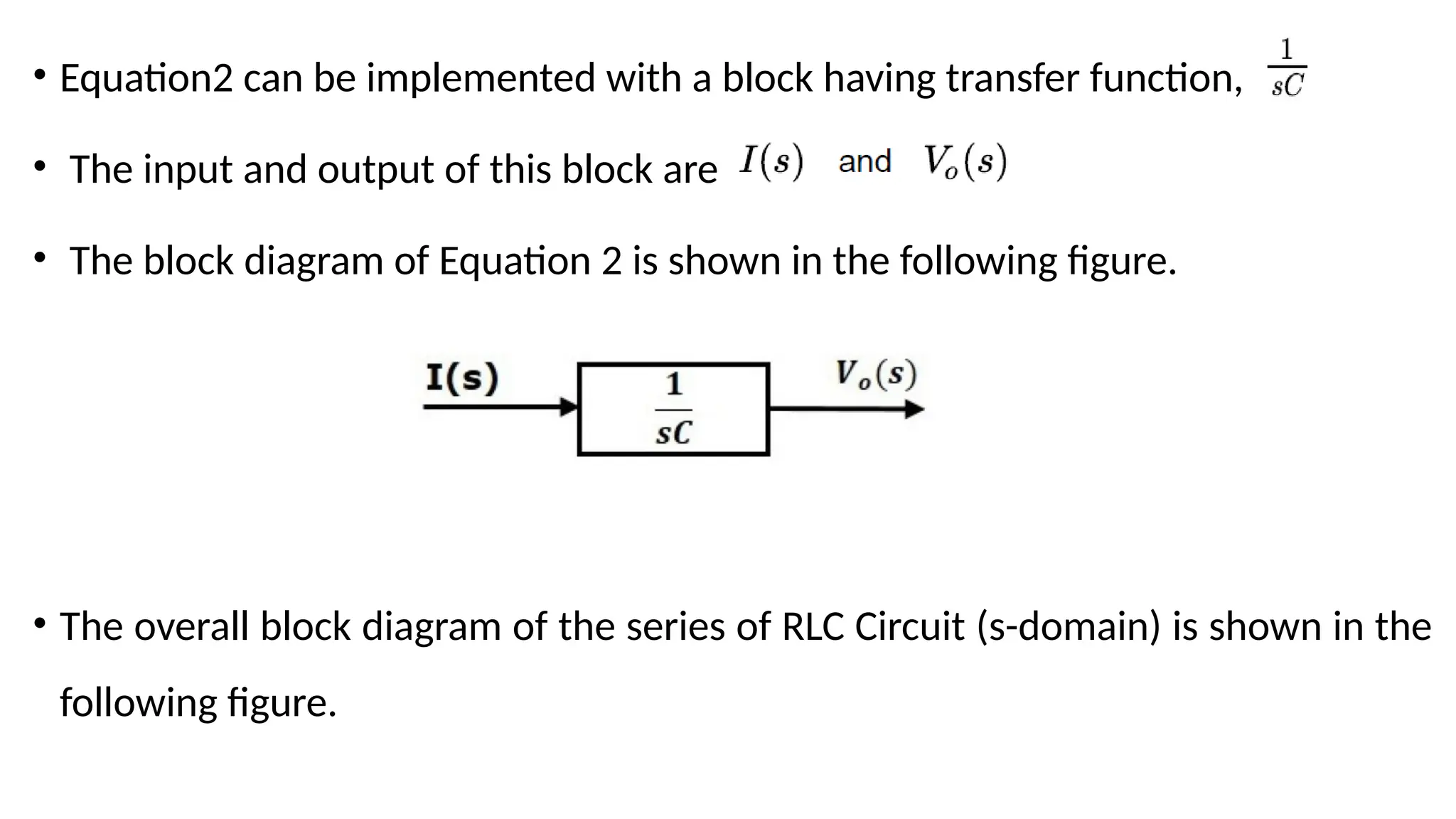 • Equation2 can be implemented with a block having transfer function,
• The input and output of this block are
• The block diagram of Equation 2 is shown in the following figure.
• The overall block diagram of the series of RLC Circuit (s-domain) is shown in the
following figure.
 