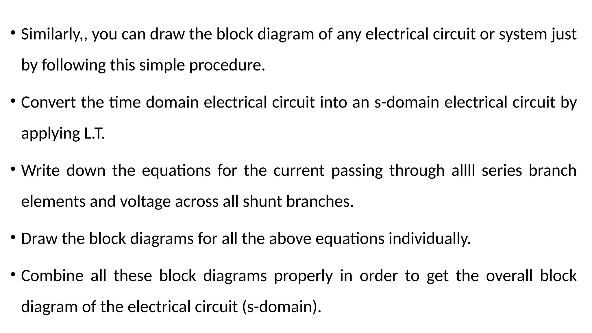 • Similarly,, you can draw the block diagram of any electrical circuit or system just
by following this simple procedure.
• Convert the time domain electrical circuit into an s-domain electrical circuit by
applying L.T.
• Write down the equations for the current passing through allll series branch
elements and voltage across all shunt branches.
• Draw the block diagrams for all the above equations individually.
• Combine all these block diagrams properly in order to get the overall block
diagram of the electrical circuit (s-domain).
 