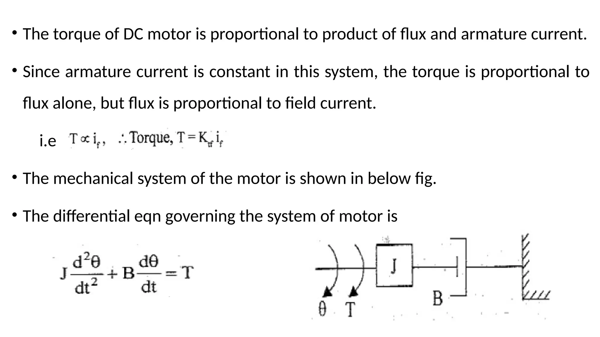• The torque of DC motor is proportional to product of flux and armature current.
• Since armature current is constant in this system, the torque is proportional to
flux alone, but flux is proportional to field current.
i.e
• The mechanical system of the motor is shown in below fig.
• The differential eqn governing the system of motor is
 
