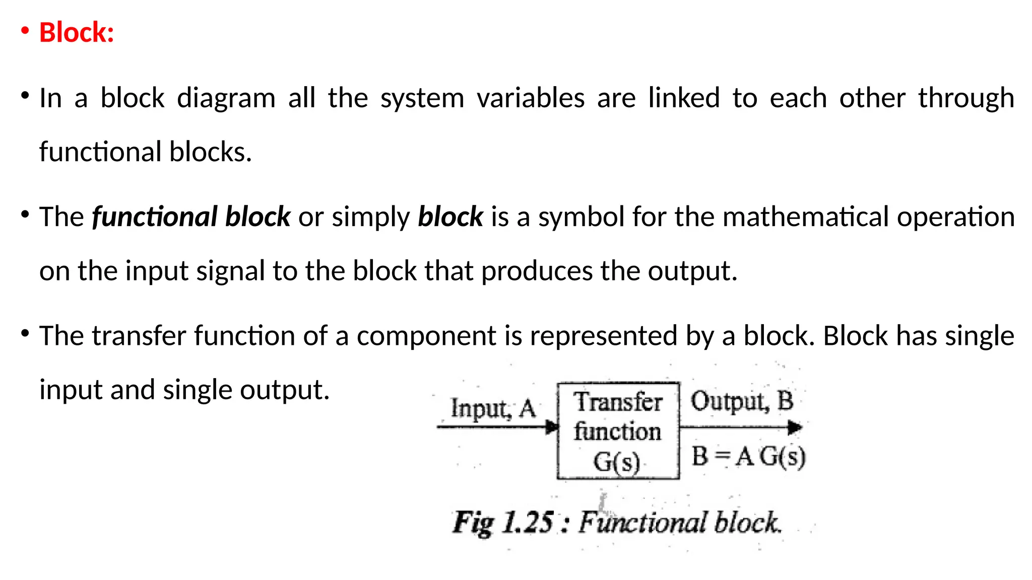 • Block:
• In a block diagram all the system variables are linked to each other through
functional blocks.
• The functional block or simply block is a symbol for the mathematical operation
on the input signal to the block that produces the output.
• The transfer function of a component is represented by a block. Block has single
input and single output.
 