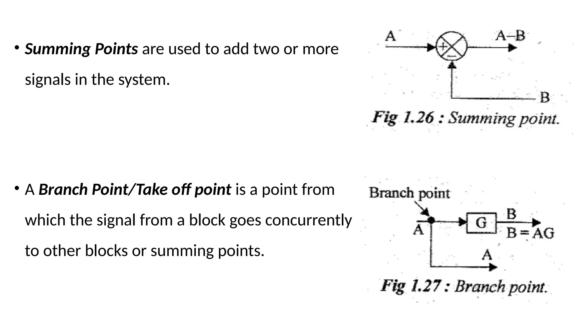 • Summing Points are used to add two or more
signals in the system.
• A Branch Point/Take off point is a point from
which the signal from a block goes concurrently
to other blocks or summing points.
 