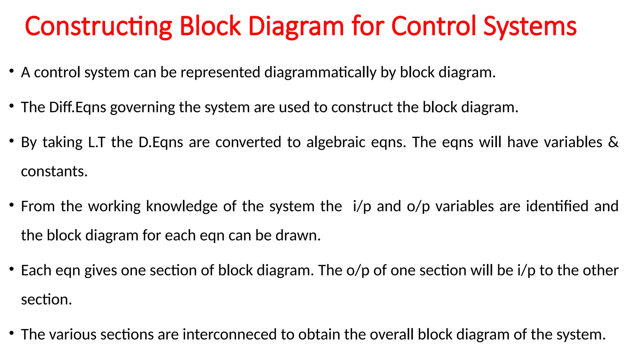 Constructing Block Diagram for Control Systems
• A control system can be represented diagrammatically by block diagram.
• The Diff.Eqns governing the system are used to construct the block diagram.
• By taking L.T the D.Eqns are converted to algebraic eqns. The eqns will have variables &
constants.
• From the working knowledge of the system the i/p and o/p variables are identified and
the block diagram for each eqn can be drawn.
• Each eqn gives one section of block diagram. The o/p of one section will be i/p to the other
section.
• The various sections are interconneced to obtain the overall block diagram of the system.
 