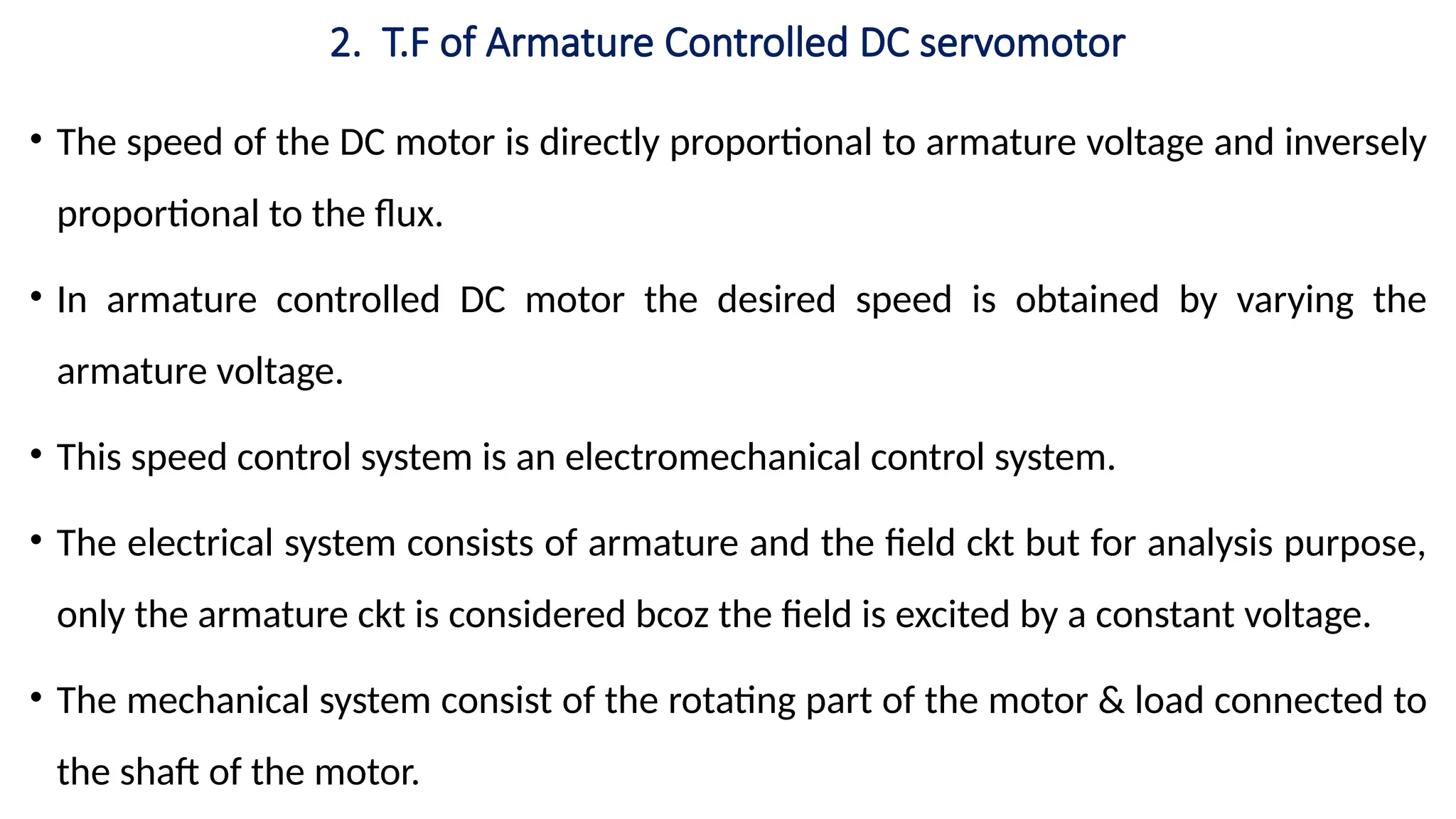 2. T.F of Armature Controlled DC servomotor
• The speed of the DC motor is directly proportional to armature voltage and inversely
proportional to the flux.
• In armature controlled DC motor the desired speed is obtained by varying the
armature voltage.
• This speed control system is an electromechanical control system.
• The electrical system consists of armature and the field ckt but for analysis purpose,
only the armature ckt is considered bcoz the field is excited by a constant voltage.
• The mechanical system consist of the rotating part of the motor & load connected to
the shaft of the motor.
 