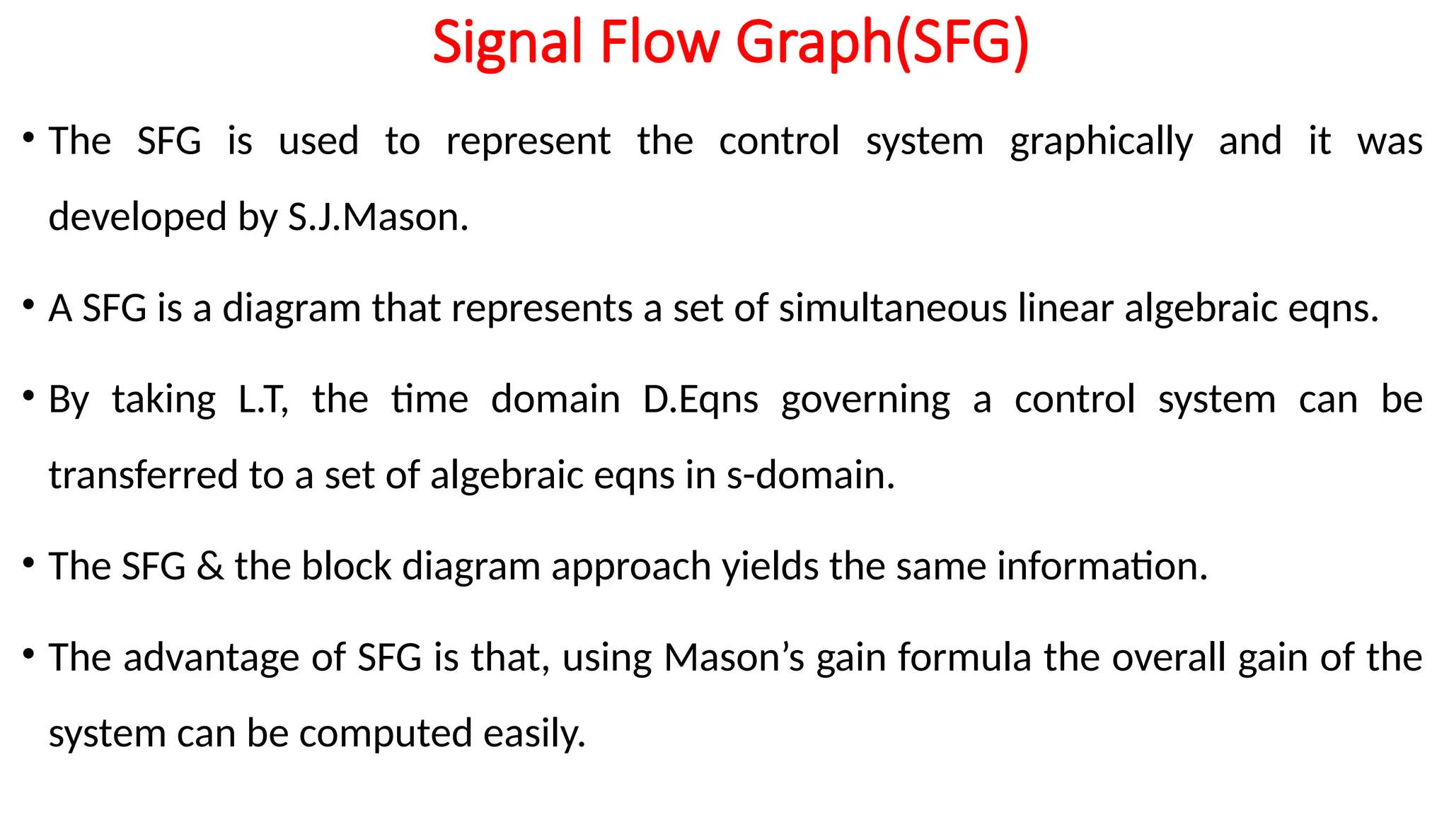 Signal Flow Graph(SFG)
• The SFG is used to represent the control system graphically and it was
developed by S.J.Mason.
• A SFG is a diagram that represents a set of simultaneous linear algebraic eqns.
• By taking L.T, the time domain D.Eqns governing a control system can be
transferred to a set of algebraic eqns in s-domain.
• The SFG & the block diagram approach yields the same information.
• The advantage of SFG is that, using Mason’s gain formula the overall gain of the
system can be computed easily.
 