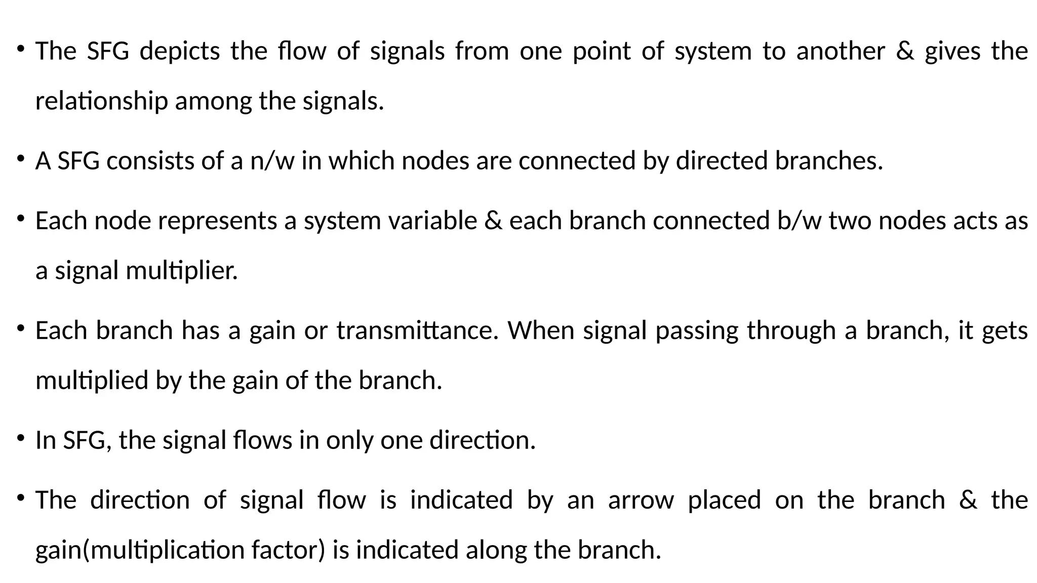 • The SFG depicts the flow of signals from one point of system to another & gives the
relationship among the signals.
• A SFG consists of a n/w in which nodes are connected by directed branches.
• Each node represents a system variable & each branch connected b/w two nodes acts as
a signal multiplier.
• Each branch has a gain or transmittance. When signal passing through a branch, it gets
multiplied by the gain of the branch.
• In SFG, the signal flows in only one direction.
• The direction of signal flow is indicated by an arrow placed on the branch & the
gain(multiplication factor) is indicated along the branch.
 