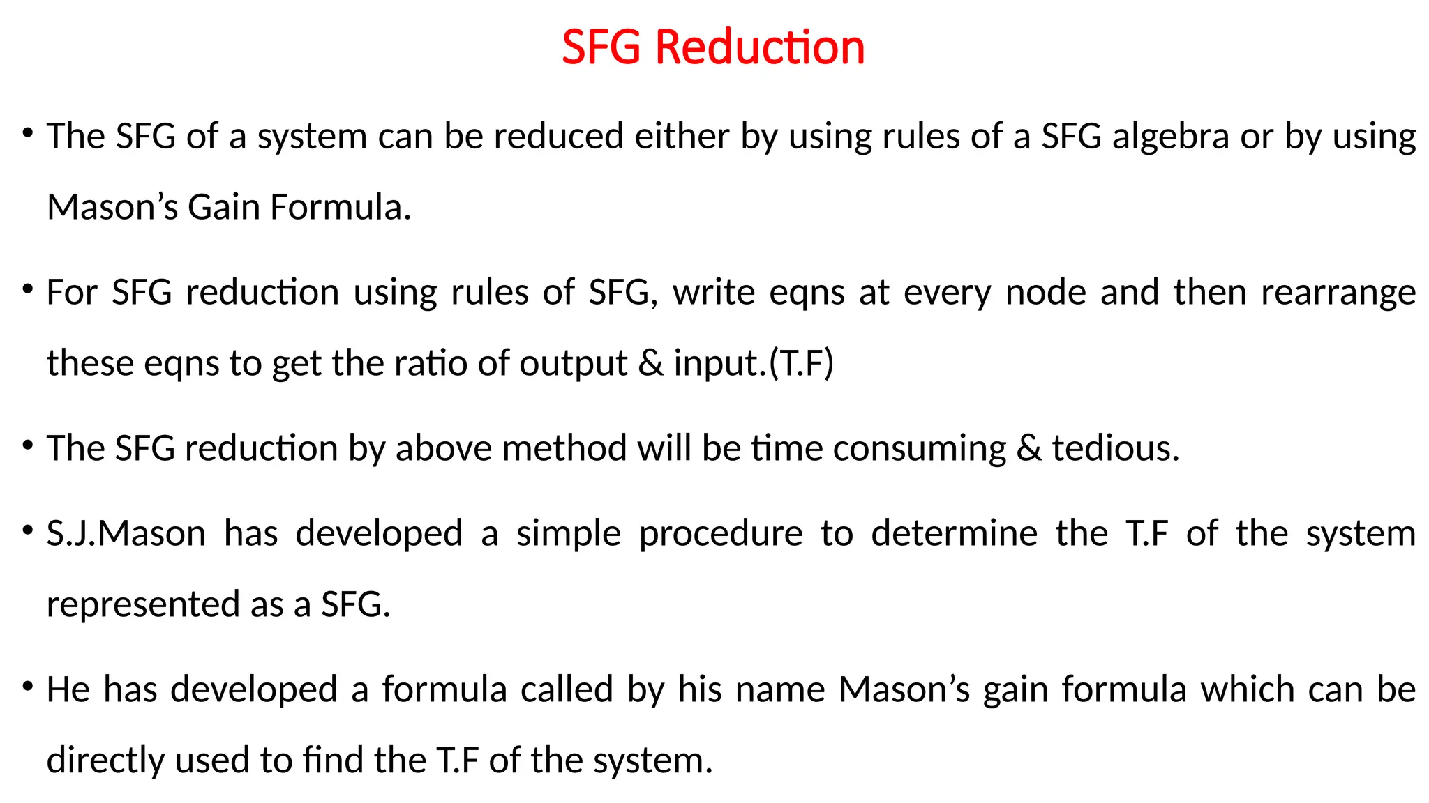 SFG Reduction
• The SFG of a system can be reduced either by using rules of a SFG algebra or by using
Mason’s Gain Formula.
• For SFG reduction using rules of SFG, write eqns at every node and then rearrange
these eqns to get the ratio of output & input.(T.F)
• The SFG reduction by above method will be time consuming & tedious.
• S.J.Mason has developed a simple procedure to determine the T.F of the system
represented as a SFG.
• He has developed a formula called by his name Mason’s gain formula which can be
directly used to find the T.F of the system.
 