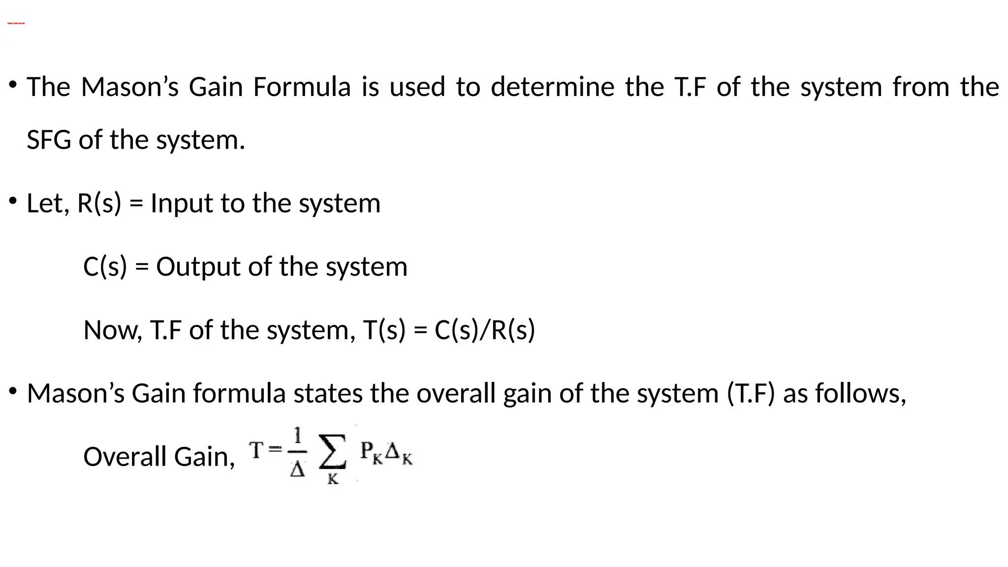 Mason’s Gain Formula
• The Mason’s Gain Formula is used to determine the T.F of the system from the
SFG of the system.
• Let, R(s) = Input to the system
C(s) = Output of the system
Now, T.F of the system, T(s) = C(s)/R(s)
• Mason’s Gain formula states the overall gain of the system (T.F) as follows,
Overall Gain,
 
