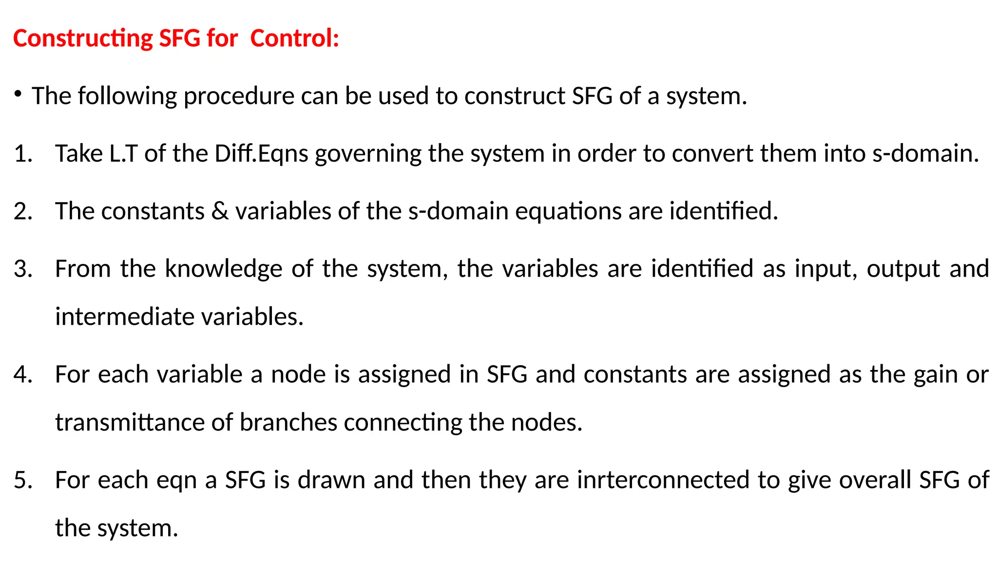 Constructing SFG for Control:
• The following procedure can be used to construct SFG of a system.
1. Take L.T of the Diff.Eqns governing the system in order to convert them into s-domain.
2. The constants & variables of the s-domain equations are identified.
3. From the knowledge of the system, the variables are identified as input, output and
intermediate variables.
4. For each variable a node is assigned in SFG and constants are assigned as the gain or
transmittance of branches connecting the nodes.
5. For each eqn a SFG is drawn and then they are inrterconnected to give overall SFG of
the system.
 