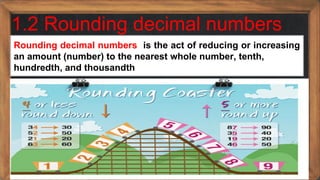 1.2 Rounding decimal numbers
Rounding decimal numbers is the act of reducing or increasing
an amount (number) to the nearest whole number, tenth,
hundredth, and thousandth
 