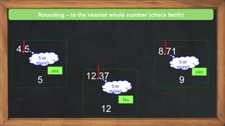 Rounding – to the nearest whole number (check tenth)
4.5
yes
5 or
more?
5 12.37
No
5 or
more?
12
8.71
yes
5 or
more?
9
 
