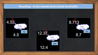 Rounding – to the nearest tenth (check hundredth)
4.53
no
5 or
more?
4.5 12.37
yes
5 or
more?
12.4
8.713
no
5 or
more?
8.7
 