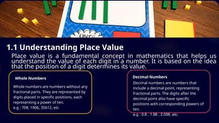 1.1 Understanding Place Value
Place value is a fundamental concept in mathematics that helps us
understand the value of each digit in a number. It is based on the idea
that the position of a digit determines its value.
Whole Numbers
Whole numbers are numbers without any
fractional parts. They are represented by
digits placed in specific positions, each
representing a power of ten.
e.g : 708, 1906, 35612, etc
Decimal Numbers
Decimal numbers are numbers that
include a decimal point, representing
fractional parts. The digits after the
decimal point also have specific
positions with corresponding powers of
ten.
e.g : 0.8 , 1.98 , 2.056, etc.
 