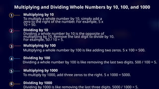 Multiplying and Dividing Whole Numbers by 10, 100, and 1000
1 Multiplying by 10
To multiply a whole number by 10, simply add a
zero to the right of the number. For example, 5 x
10 = 50.
2 Dividing by 10
Dividing a whole number by 10 is the opposite of
multiplying by 10. Remove the last digit to divide by 10.
For example, 50 / 10 = 5.
3 Multiplying by 100
Multiplying a whole number by 100 is like adding two zeros. 5 x 100 = 500.
4 Dividing by 100
Dividing a whole number by 100 is like removing the last two digits. 500 / 100 = 5.
5 Multiplying by 1000
To multiply by 1000, add three zeros to the right. 5 x 1000 = 5000.
6 Dividing by 1000
Dividing by 1000 is like removing the last three digits. 5000 / 1000 = 5.
 