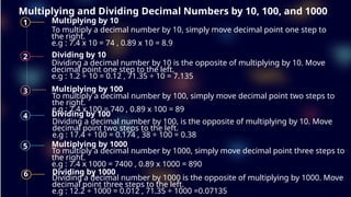 Multiplying and Dividing Decimal Numbers by 10, 100, and 1000
1 Multiplying by 10
To multiply a decimal number by 10, simply move decimal point one step to
the right.
e.g : 7.4 x 10 = 74 , 0.89 x 10 = 8.9
2 Dividing by 10
Dividing a decimal number by 10 is the opposite of multiplying by 10. Move
decimal point one step to the left.
e.g : 1.2 ÷ 10 = 0.12 , 71.35 ÷ 10 = 7.135
3 Multiplying by 100
4 Dividing by 100
5 Multiplying by 1000
6 Dividing by 1000
Dividing a decimal number by 100, is the opposite of multiplying by 10. Move
decimal point two steps to the left.
e.g : 17.4 ÷ 100 = 0.174 , 38 ÷ 100 = 0.38
To multiply a decimal number by 1000, simply move decimal point three steps to
the right.
e.g : 7.4 x 1000 = 7400 , 0.89 x 1000 = 890
Dividing a decimal number by 1000 is the opposite of multiplying by 1000. Move
decimal point three steps to the left.
e.g : 12.2 ÷ 1000 = 0.012 , 71.35 ÷ 1000 =0.07135
To multiply a decimal number by 100, simply move decimal point two steps to
the right.
e.g : 7.4 x 100 = 740 , 0.89 x 100 = 89
 