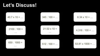 Let’s Discuss!
40.7 x 10 = …
2100 : 100 =
…
650 : 1000 =
…
345 : 100 = …
512 : 100 = …
21.52 x 10 =
…
8.34 x 10 = …
4.316 : 100 = …
53.81 x 1000 = …
 