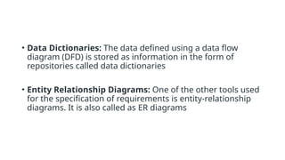 • Data Dictionaries: The data defined using a data flow
diagram (DFD) is stored as information in the form of
repositories called data dictionaries
• Entity Relationship Diagrams: One of the other tools used
for the specification of requirements is entity-relationship
diagrams. It is also called as ER diagrams
 