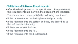 • Validation of Software Requirements
• After the development of the specification of requirements,
the requirements laid down in the document are validated.
• The requirements must satisfy the following conditions:
• If the requirements can be implemented practically.
• If the requirements are correct and they are according to
the software functionality.
• If there are any confusions.
• If the requirements are full.
• If the requirements can be described.
 