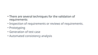 • There are several techniques for the validation of
requirements
• Inspection of requirements or reviews of requirements.
• Prototyping
• Generation of test case
• Automated consistency analysis
 