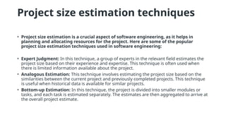 Project size estimation techniques
• Project size estimation is a crucial aspect of software engineering, as it helps in
planning and allocating resources for the project. Here are some of the popular
project size estimation techniques used in software engineering:
• Expert Judgment: In this technique, a group of experts in the relevant field estimates the
project size based on their experience and expertise. This technique is often used when
there is limited information available about the project.
• Analogous Estimation: This technique involves estimating the project size based on the
similarities between the current project and previously completed projects. This technique
is useful when historical data is available for similar projects.
• Bottom-up Estimation: In this technique, the project is divided into smaller modules or
tasks, and each task is estimated separately. The estimates are then aggregated to arrive at
the overall project estimate.
 