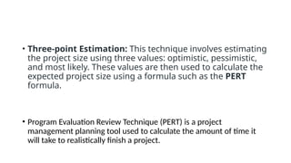 • Three-point Estimation: This technique involves estimating
the project size using three values: optimistic, pessimistic,
and most likely. These values are then used to calculate the
expected project size using a formula such as the PERT
formula.
• Program Evaluation Review Technique (PERT) is a project
management planning tool used to calculate the amount of time it
will take to realistically finish a project.
 