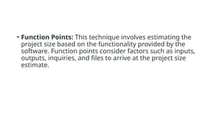 • Function Points: This technique involves estimating the
project size based on the functionality provided by the
software. Function points consider factors such as inputs,
outputs, inquiries, and files to arrive at the project size
estimate.
 