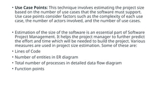 • Use Case Points: This technique involves estimating the project size
based on the number of use cases that the software must support.
Use case points consider factors such as the complexity of each use
case, the number of actors involved, and the number of use cases.
• Estimation of the size of the software is an essential part of Software
Project Management. It helps the project manager to further predict
the effort and time which will be needed to build the project. Various
measures are used in project size estimation. Some of these are:
• Lines of Code
• Number of entities in ER diagram
• Total number of processes in detailed data flow diagram
• Function points
 