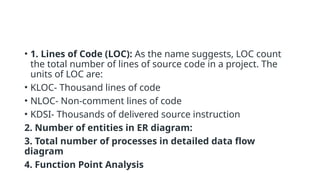• 1. Lines of Code (LOC): As the name suggests, LOC count
the total number of lines of source code in a project. The
units of LOC are:
• KLOC- Thousand lines of code
• NLOC- Non-comment lines of code
• KDSI- Thousands of delivered source instruction
2. Number of entities in ER diagram:
3. Total number of processes in detailed data flow
diagram
4. Function Point Analysis
 