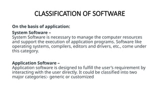 CLASSIFICATION OF SOFTWARE
On the basis of application:
System Software –
System Software is necessary to manage the computer resources
and support the execution of application programs. Software like
operating systems, compilers, editors and drivers, etc., come under
this category.
Application Software –
Application software is designed to fulfill the user’s requirement by
interacting with the user directly. It could be classified into two
major categories:- generic or customized
 