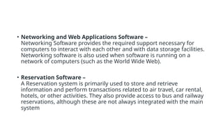 • Networking and Web Applications Software –
Networking Software provides the required support necessary for
computers to interact with each other and with data storage facilities.
Networking software is also used when software is running on a
network of computers (such as the World Wide Web).
• Reservation Software –
A Reservation system is primarily used to store and retrieve
information and perform transactions related to air travel, car rental,
hotels, or other activities. They also provide access to bus and railway
reservations, although these are not always integrated with the main
system
 