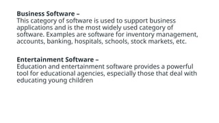 Business Software –
This category of software is used to support business
applications and is the most widely used category of
software. Examples are software for inventory management,
accounts, banking, hospitals, schools, stock markets, etc.
Entertainment Software –
Education and entertainment software provides a powerful
tool for educational agencies, especially those that deal with
educating young children
 