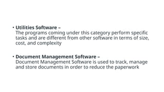 • Utilities Software –
The programs coming under this category perform specific
tasks and are different from other software in terms of size,
cost, and complexity
• Document Management Software –
Document Management Software is used to track, manage
and store documents in order to reduce the paperwork
 