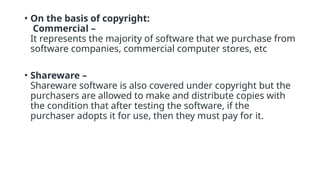• On the basis of copyright:
Commercial –
It represents the majority of software that we purchase from
software companies, commercial computer stores, etc
• Shareware –
Shareware software is also covered under copyright but the
purchasers are allowed to make and distribute copies with
the condition that after testing the software, if the
purchaser adopts it for use, then they must pay for it.
 